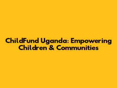 ChildFund Uganda: Empowering Children & Communities