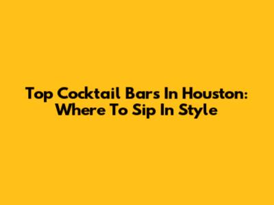 Top Cocktail Bars In Houston: Where To Sip In Style
